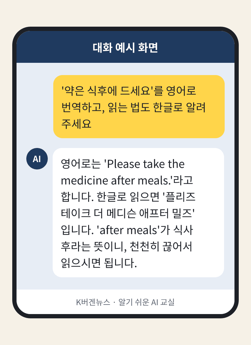 질문: '약은 식후에 드세요'를 영어로 번역하고, 읽는 법도 한글로 알려 주세요 / AI의 답: 영어로는 'Please take the medicine after meals.'라고 합니다. 한글로 읽으면 '플리즈 테이크 더 메디슨 애프터 밀즈'입니다. 'after meals'가 식사 후라는 뜻이니, 천천히 끊어서 읽으시면 됩니다.