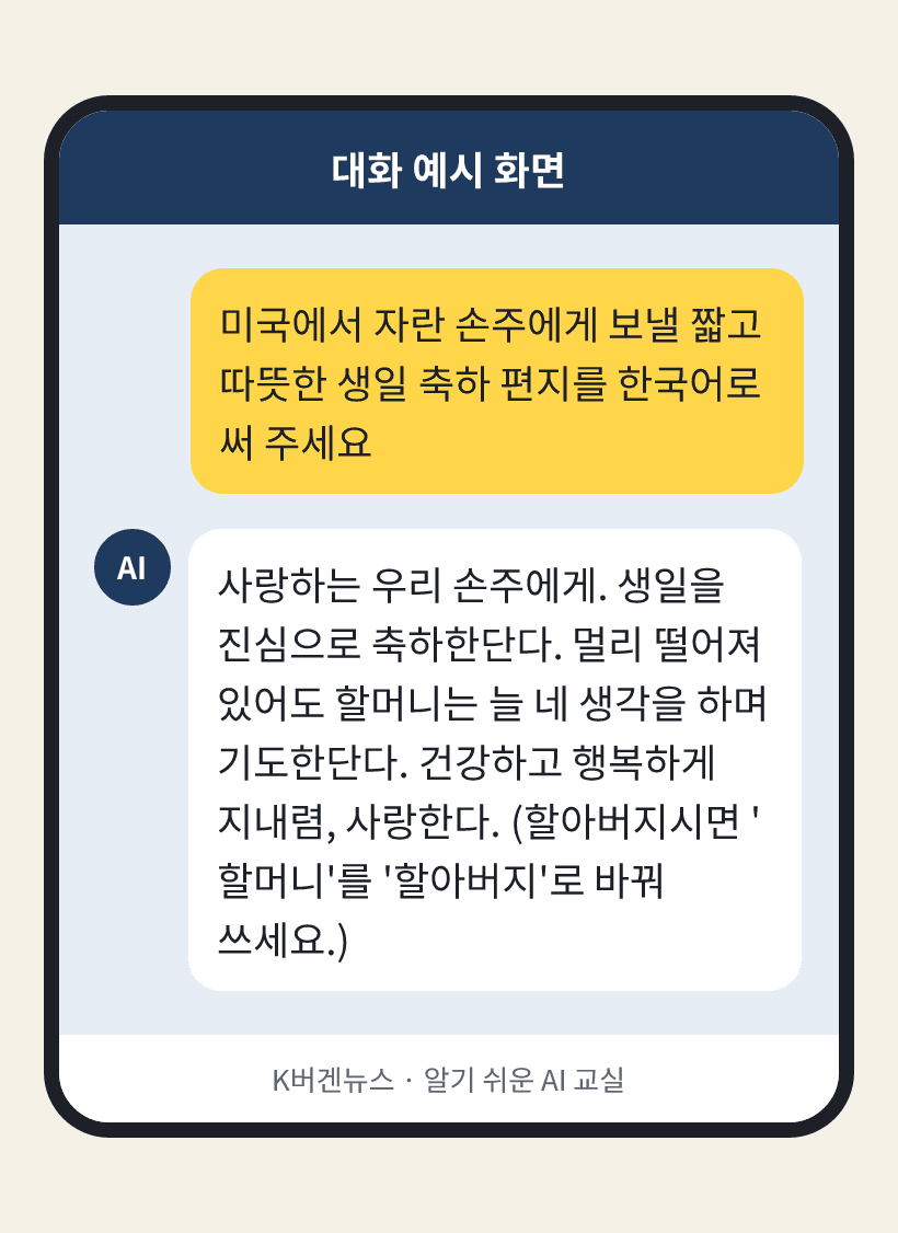 질문: 미국에서 자란 손주에게 보낼 짧고 따뜻한 생일 축하 편지를 한국어로 써 주세요 / AI의 답: 사랑하는 우리 손주에게. 생일을 진심으로 축하한단다. 멀리 떨어져 있어도 할머니는 늘 네 생각을 하며 기도한단다. 건강하고 행복하게 지내렴, 사랑한다. (할아버지시면 '할머니'를 '할아버지'로 바꿔 쓰세요.)