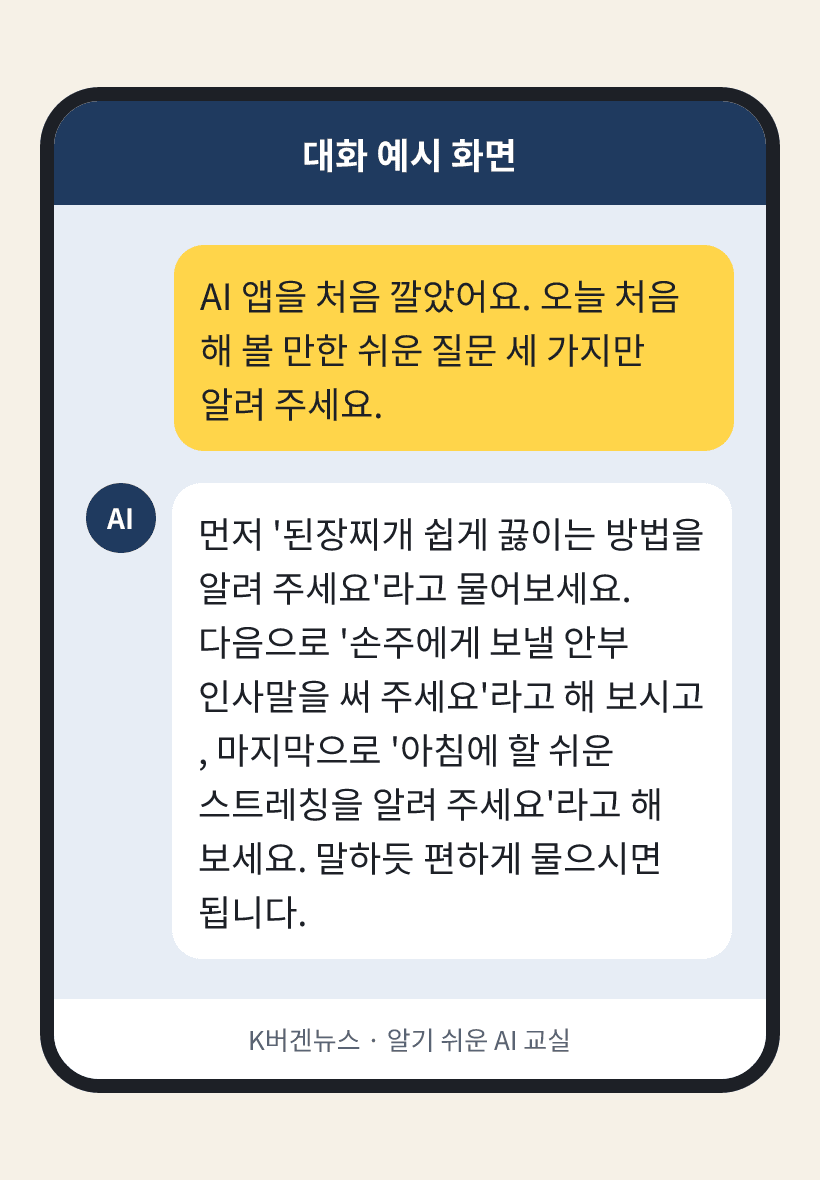 질문: AI 앱을 처음 깔았어요. 오늘 처음 해 볼 만한 쉬운 질문 세 가지만 알려 주세요. / AI의 답: 먼저 '된장찌개 쉽게 끓이는 방법을 알려 주세요'라고 물어보세요. 다음으로 '손주에게 보낼 안부 인사말을 써 주세요'라고 해 보시고, 마지막으로 '아침에 할 쉬운 스트레칭을 알려 주세요'라고 해 보세요. 말하듯 편하게 물으시면 됩니다.