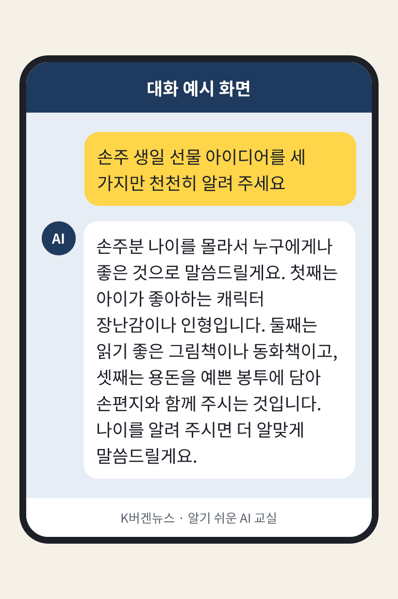 질문: 손주 생일 선물 아이디어를 세 가지만 천천히 알려 주세요 / AI의 답: 손주분 나이를 몰라서 누구에게나 좋은 것으로 말씀드릴게요. 첫째는 아이가 좋아하는 캐릭터 장난감이나 인형입니다. 둘째는 읽기 좋은 그림책이나 동화책이고, 셋째는 용돈을 예쁜 봉투에 담아 손편지와 함께 주시는 것입니다. 나이를 알려 주시면 더 알맞게 말씀드릴게요.