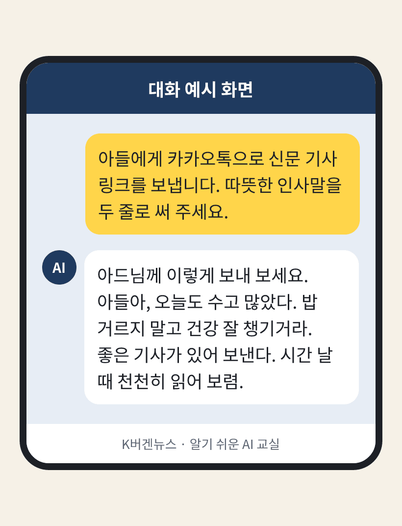 질문: 아들에게 카카오톡으로 신문 기사 링크를 보냅니다. 따뜻한 인사말을 두 줄로 써 주세요. / AI의 답: 아드님께 이렇게 보내 보세요. 아들아, 오늘도 수고 많았다. 밥 거르지 말고 건강 잘 챙기거라. 좋은 기사가 있어 보낸다. 시간 날 때 천천히 읽어 보렴.