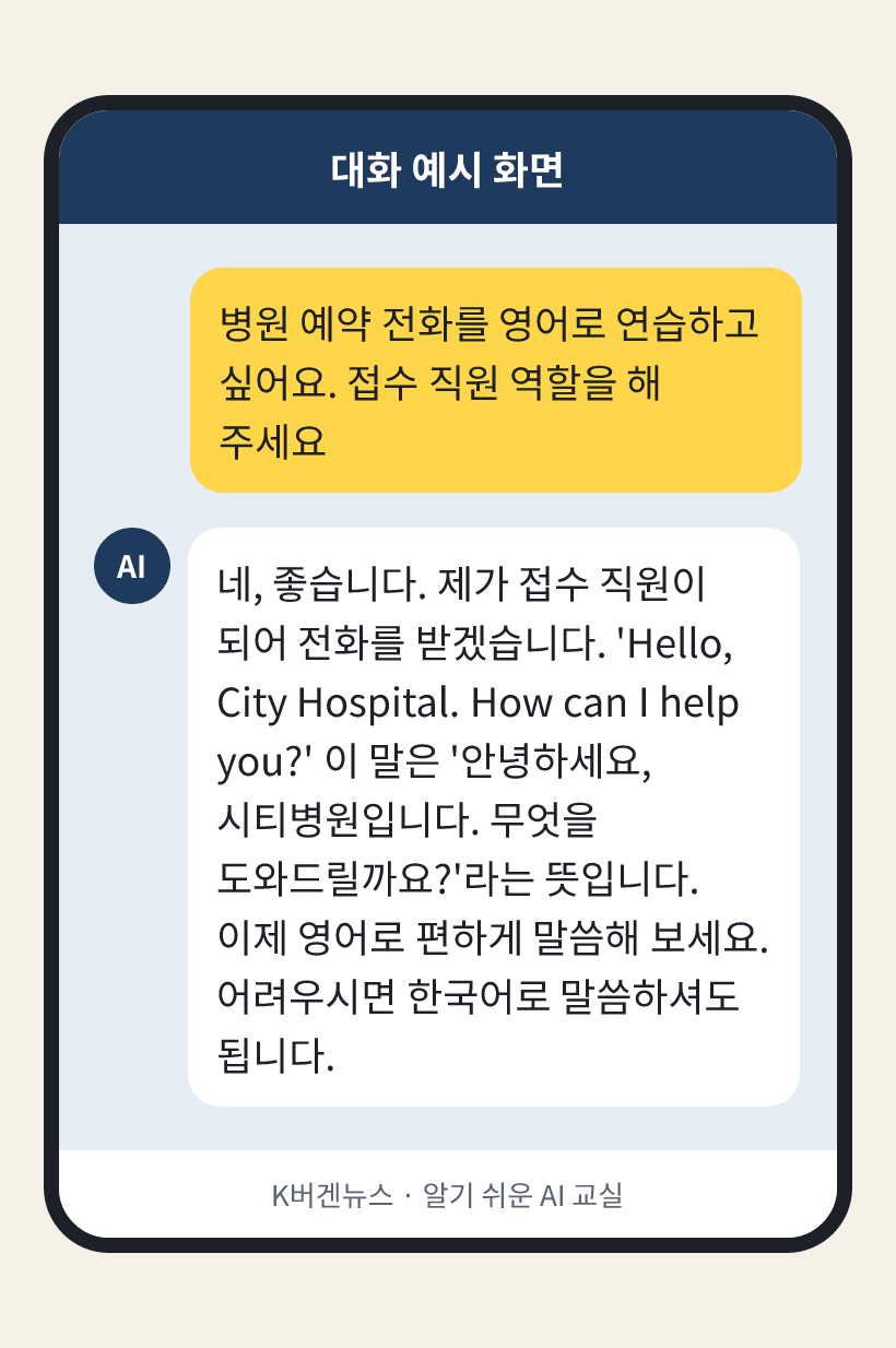 질문: 병원 예약 전화를 영어로 연습하고 싶어요. 접수 직원 역할을 해 주세요 / AI의 답: 네, 좋습니다. 제가 접수 직원이 되어 전화를 받겠습니다. 'Hello, City Hospital. How can I help you?' 이 말은 '안녕하세요, 시티병원입니다. 무엇을 도와드릴까요?'라는 뜻입니다. 이제 영어로 편하게 말씀해 보세요. 어려우시면 한국어로 말씀하셔도 됩니다.