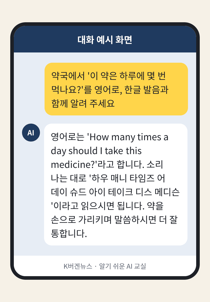 질문: 약국에서 '이 약은 하루에 몇 번 먹나요?'를 영어로, 한글 발음과 함께 알려 주세요 / AI의 답: 영어로는 'How many times a day should I take this medicine?'라고 합니다. 소리 나는 대로 '하우 매니 타임즈 어 데이 슈드 아이 테이크 디스 메디슨'이라고 읽으시면 됩니다. 약을 손으로 가리키며 말씀하시면 더 잘 통합니다.