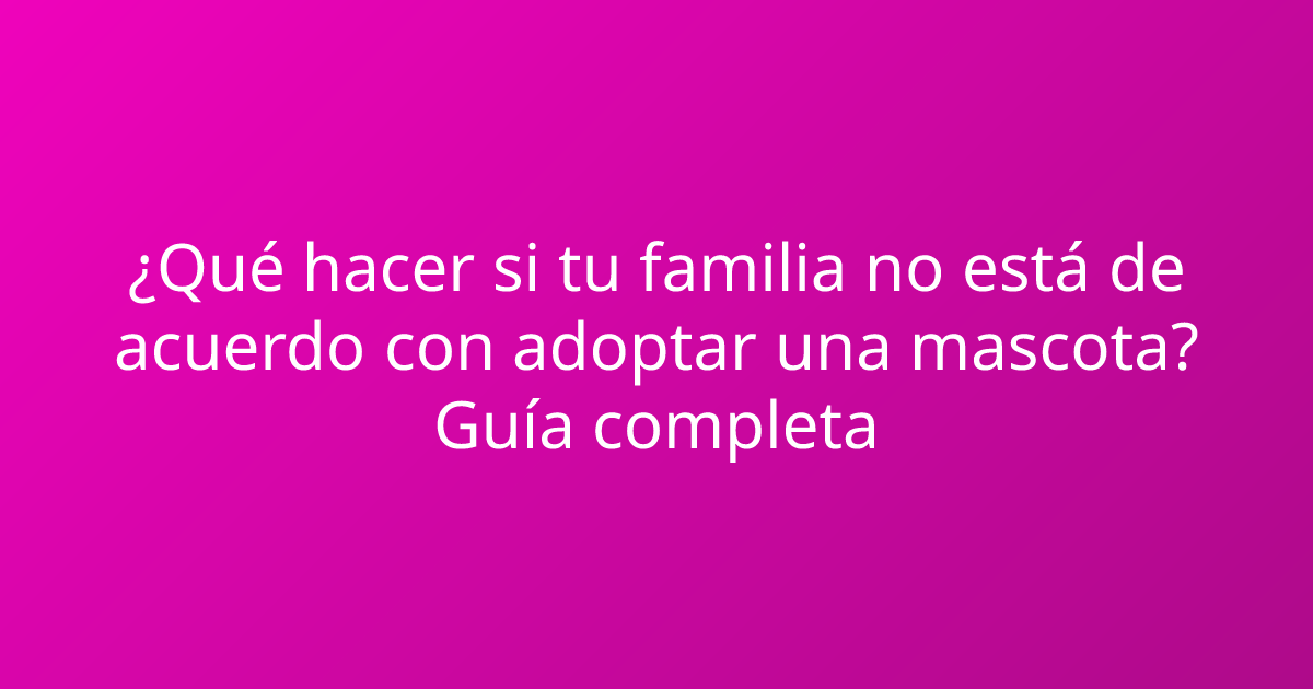 ¿Qué hacer si tu familia no está de acuerdo con adoptar una mascota? Guía completa
