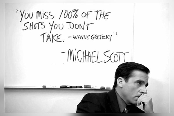 You miss 100% of the shots you don't take -Wayne Gretzky -Michael Scott