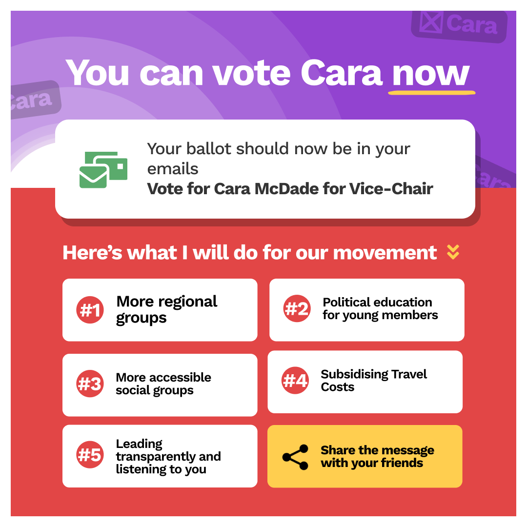 You can vote Cara now: Your ballot should now be in your emails Vote for Cara McDade for Vice-Chair, Here’s what I will do for our movement:  More regional groups, Political education for young members, More accessible social groups, Subsidising Travel Costs, Leading transparently and listening to you, Share the message with your friends