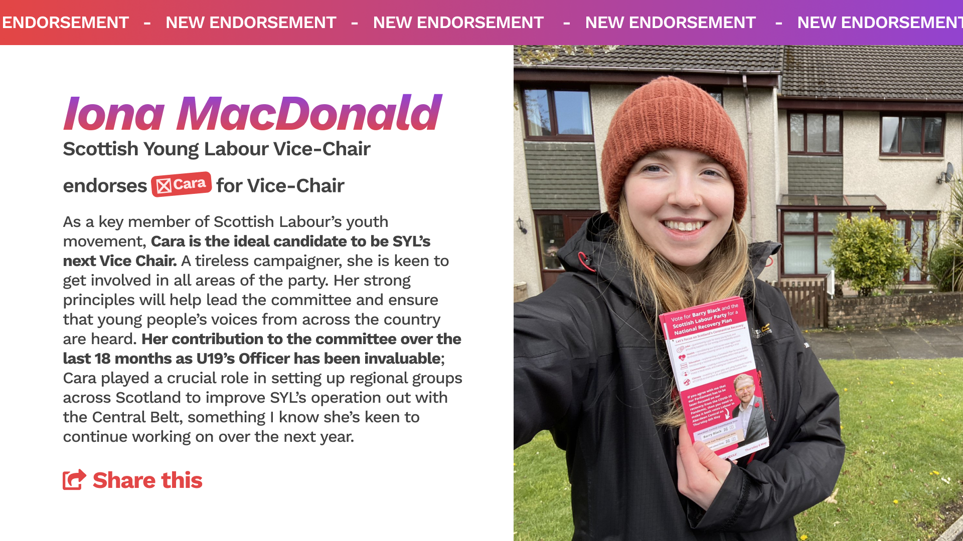 Iona MacDonald - Scottish Young Labour Vice Chair - endorses Cara for Vice Chair. "As a key member of Scottish Labour’s youth movement, Cara is the ideal candidate to be SYL’s next Vice Chair. A tireless campaigner, she is keen to get involved in all areas of the party. Her strong principles will help lead the committee and ensure that young people’s voices from across the country are heard. Her contribution to the committee over the last 18 months as U19’s Officer has been invaluable; Cara played a crucial role in setting up regional groups across Scotland to improve SYL’s operation out with the Central Belt, something I know she’s keen to continue working on over the next year." 