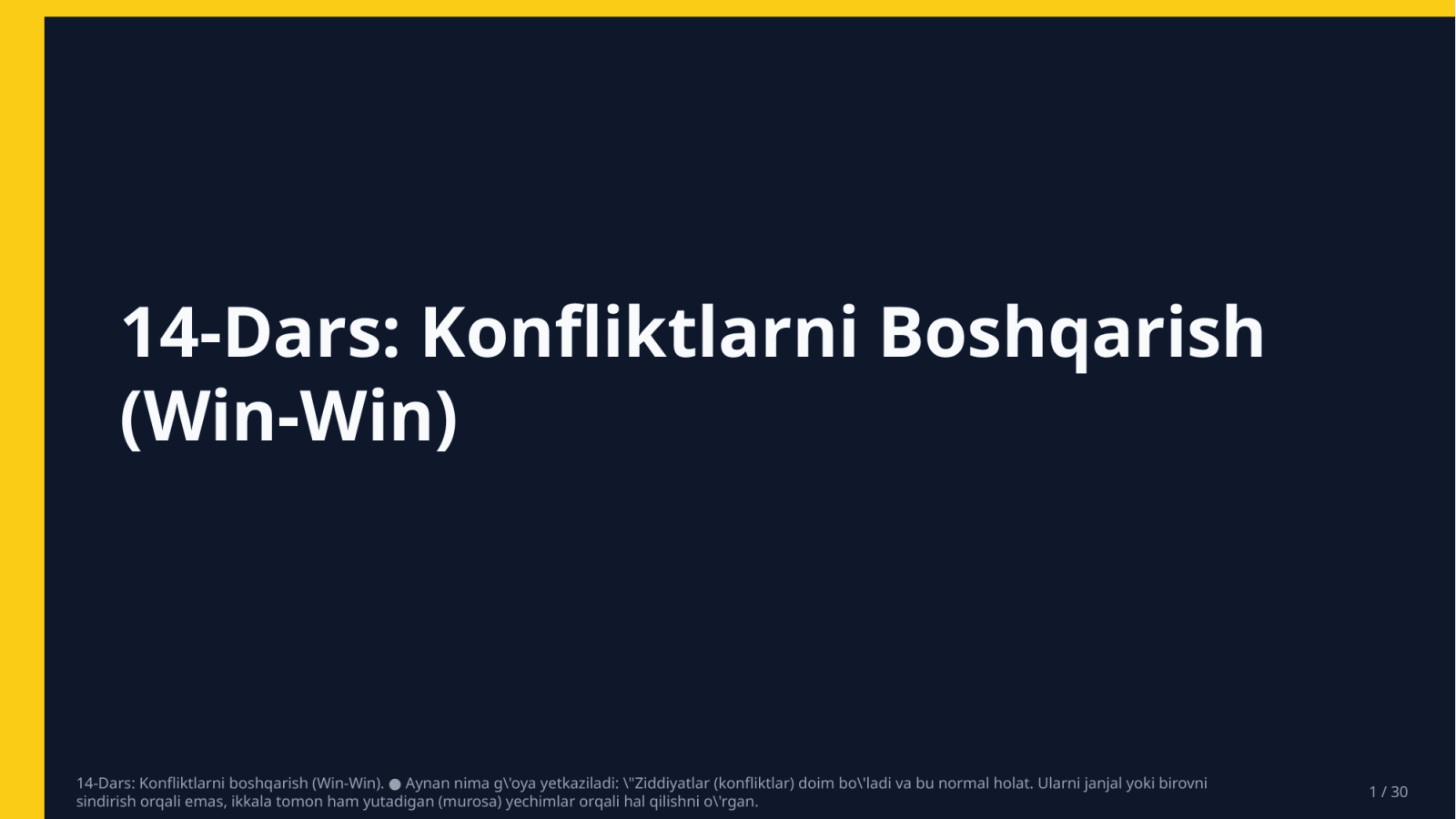 14-Dars: Konfliktlarni boshqarish (Win-Win). ● Aynan nima g'oya yetkaziladi: "Ziddiyatlar (konfliktlar) doim bo'ladi va bu normal holat. Ularni janjal yoki birovni sindirish orqali emas, ikkala tomon ham yutadigan (murosa) yechimlar orqali hal qilishni o'rgan. — Slayd 1