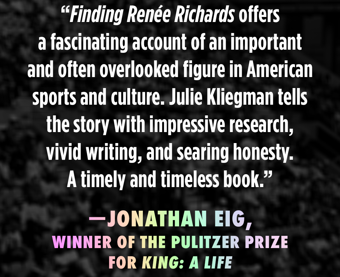 “Finding Renée Richards offers a fascinating account of an important and often overlooked figure in American sports and culture. Julie Kliegman tells the story with impressive research, vivid writing, and searing honesty. A timely and timeless book.” A quote from Jonathan Eig, winner of the Pulitzer Prize for King: A Life.