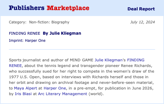 Publishers Marketplace announcement: Sports journalist and author of MIND GAME Julie Kliegman's FINDING RENEE, the first-ever biography of the tennis legend and transgender pioneer Renee Richards, who successfully sued for her right to compete in the women's draw of the 1977 U.S. Open, based on interviews with Richards herself and those in her orbit and drawing on archival footage and never-before-seen material, to Maya Alpert at Harper One, in a pre-empt, for publication in June 2026, by Iris Blasi at Arc Literary Management (world).