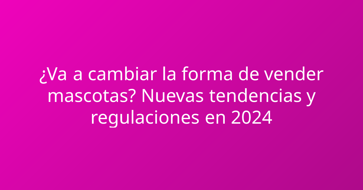 ¿Va a cambiar la forma de vender mascotas? Nuevas tendencias y regulaciones en 2024