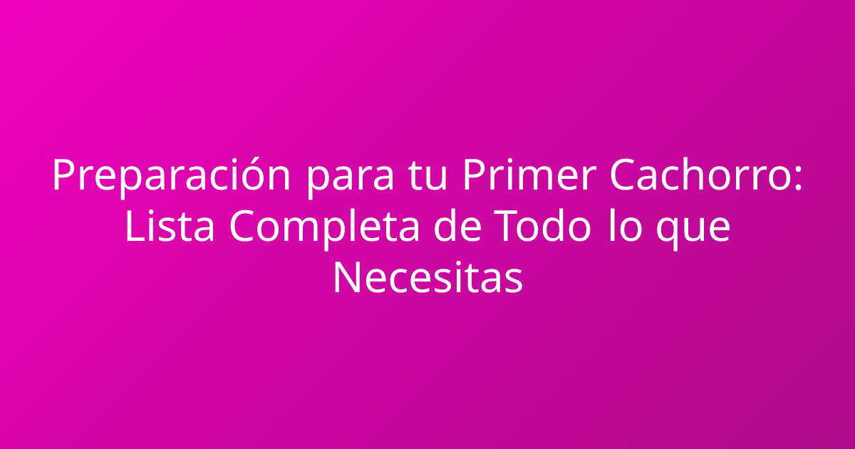 Preparación para tu Primer Cachorro: Lista Completa de Todo lo que Necesitas