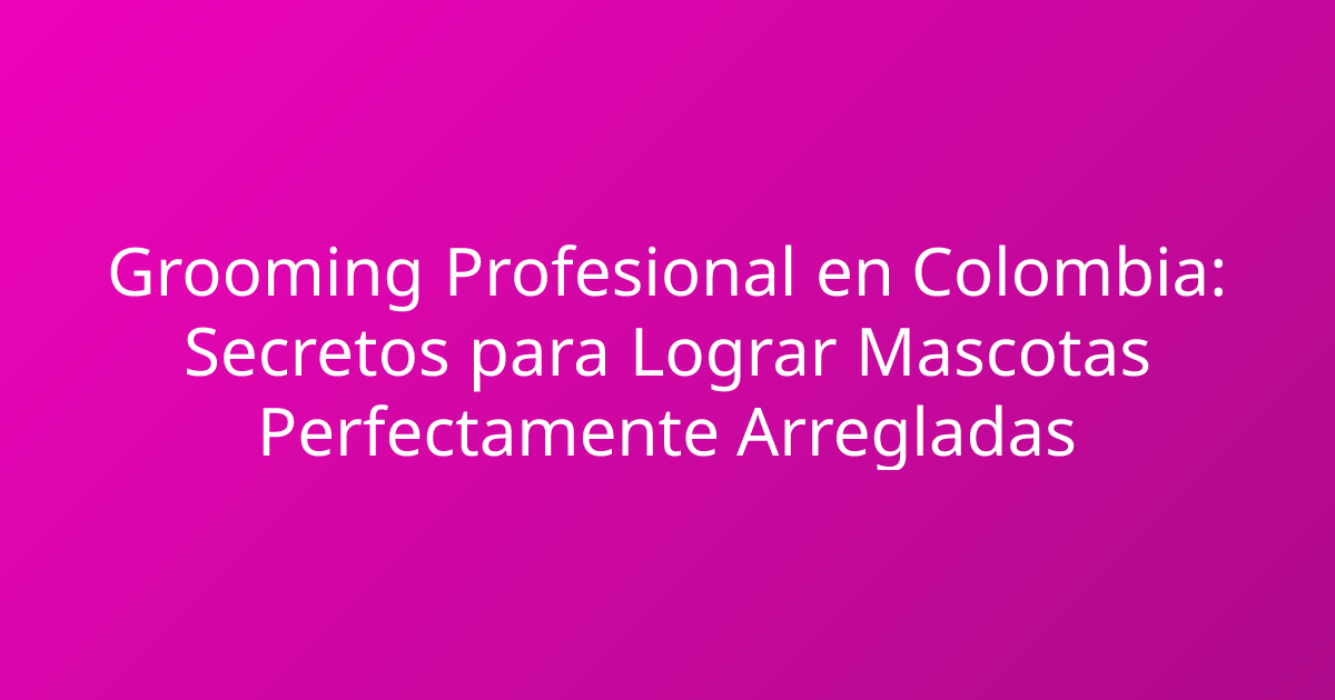 Grooming Profesional en Colombia: Secretos para Lograr Mascotas Perfectamente Arregladas