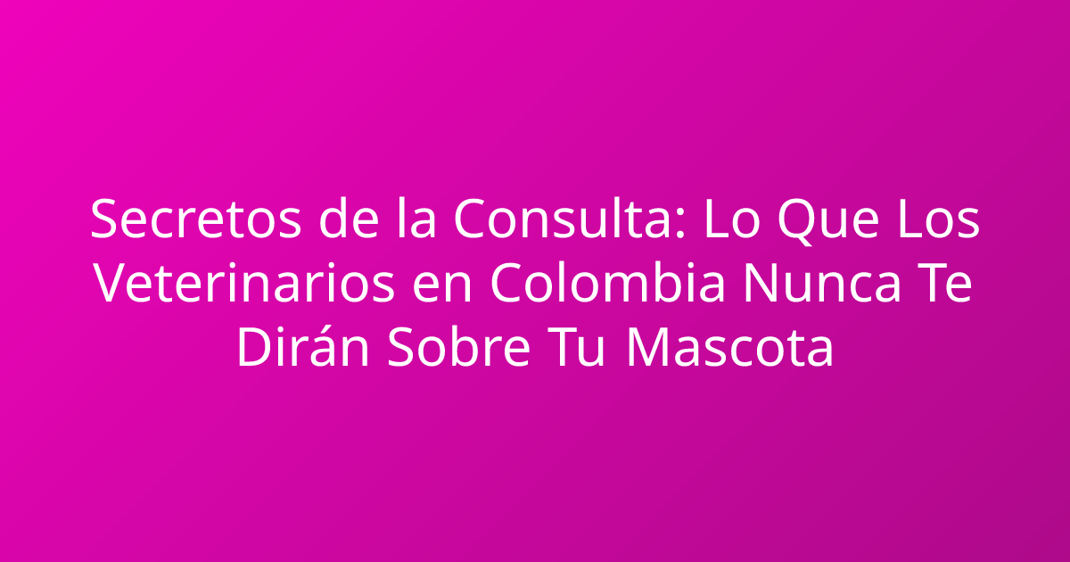 Secretos de la Consulta: Lo Que Los Veterinarios en Colombia Nunca Te Dirán Sobre Tu Mascota