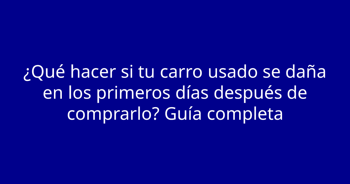¿Qué hacer si tu carro usado se daña en los primeros días después de comprarlo? Guía completa