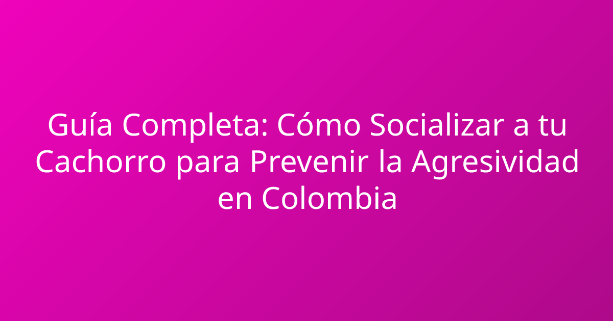 Guía Completa: Cómo Socializar a tu Cachorro para Prevenir la Agresividad en Colombia