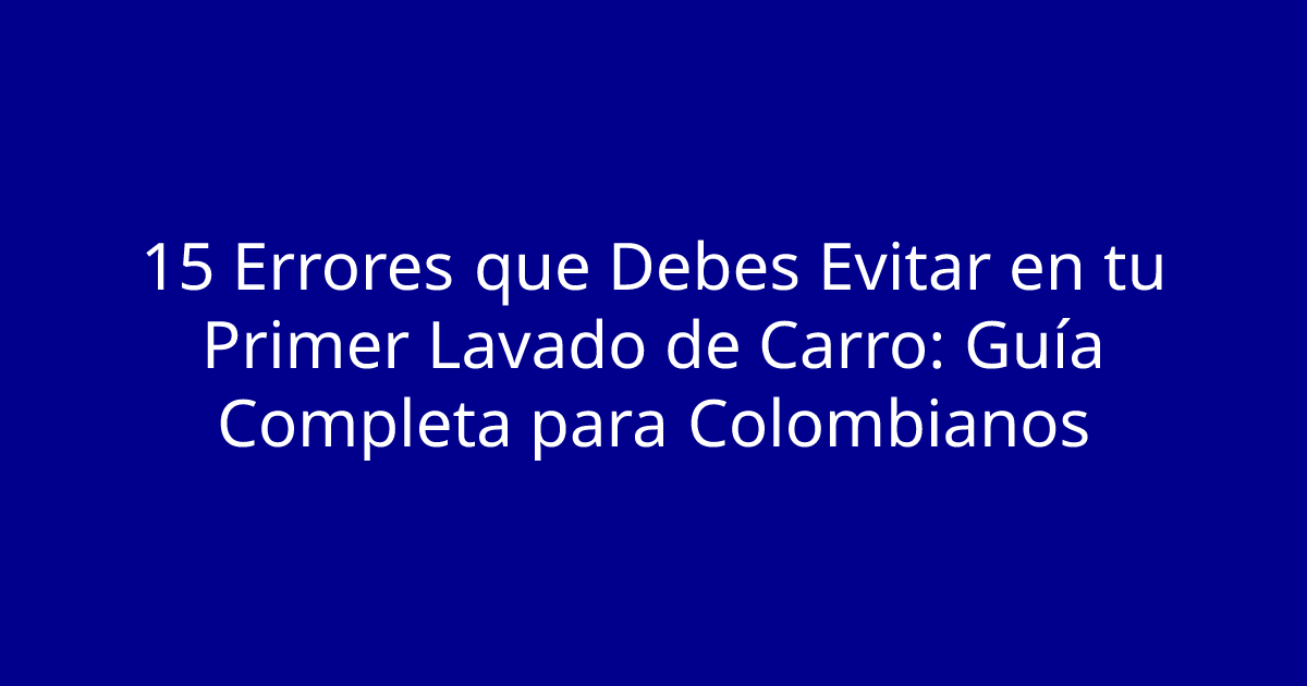 15 Errores que Debes Evitar en tu Primer Lavado de Carro: Guía Completa para Colombianos