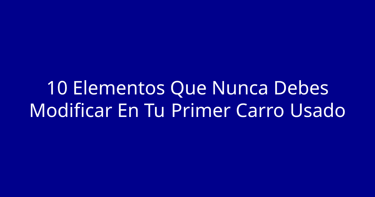 10 Elementos Que Nunca Debes Modificar En Tu Primer Carro Usado