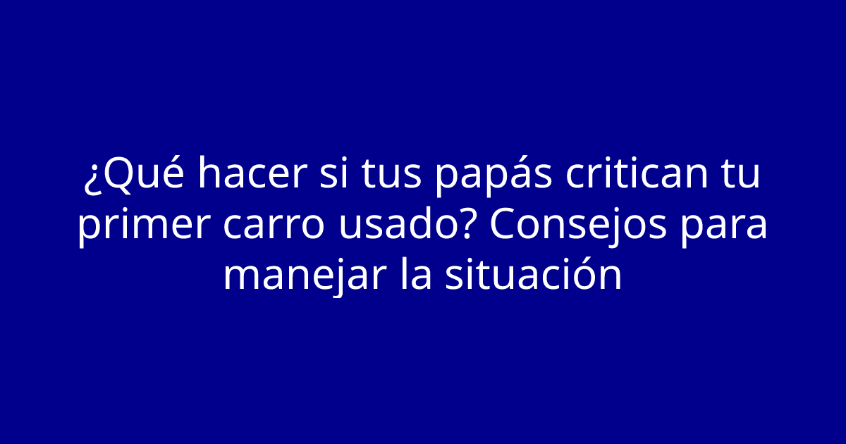 ¿Qué hacer si tus papás critican tu primer carro usado? Consejos para manejar la situación
