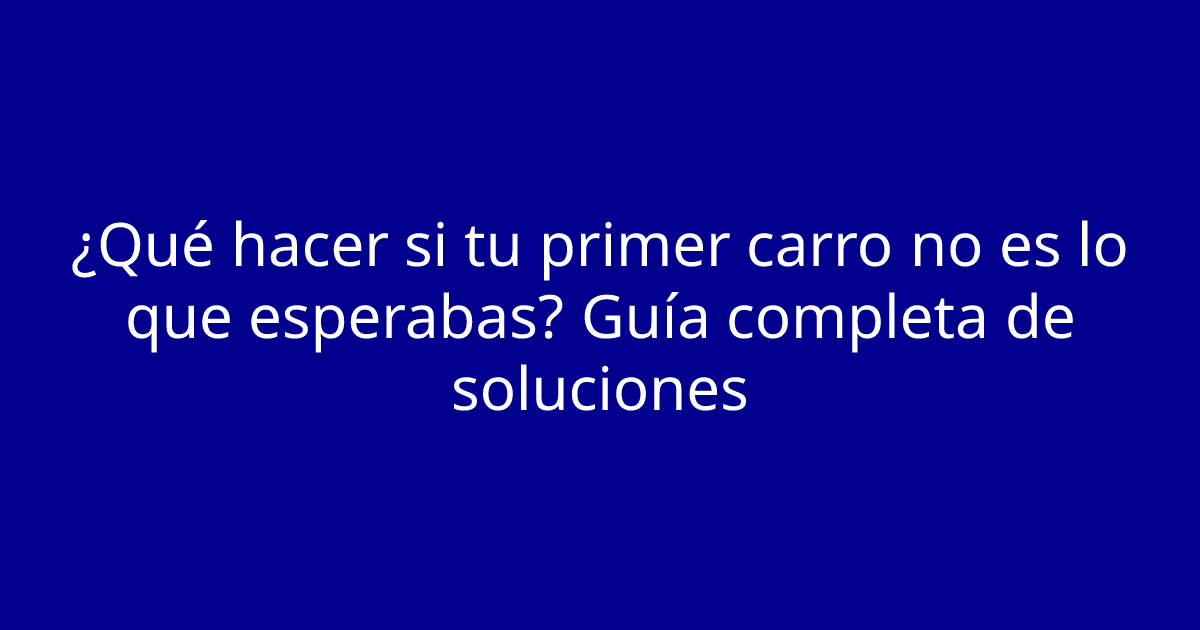 ¿Qué hacer si tu primer carro no es lo que esperabas? Guía completa de soluciones