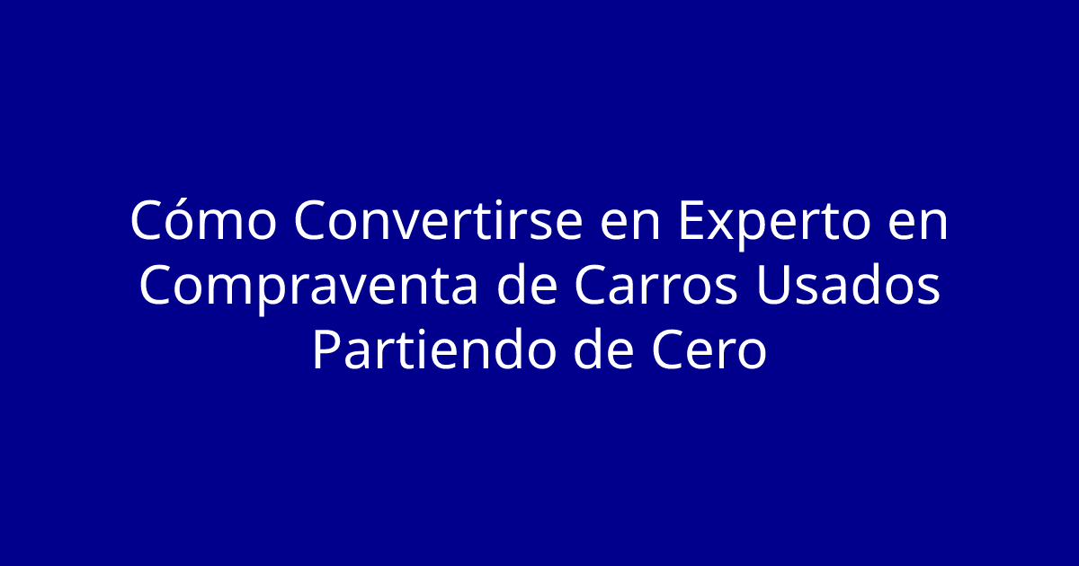 Cómo Convertirse en Experto en Compraventa de Carros Usados Partiendo de Cero