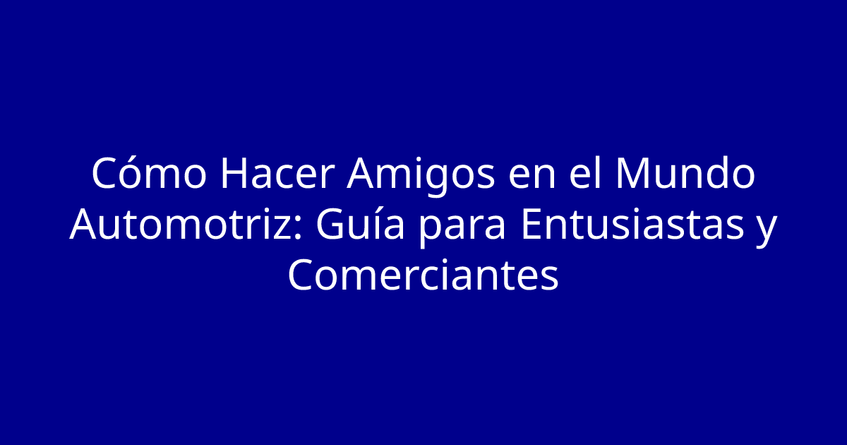 Cómo Hacer Amigos en el Mundo Automotriz: Guía para Entusiastas y Comerciantes