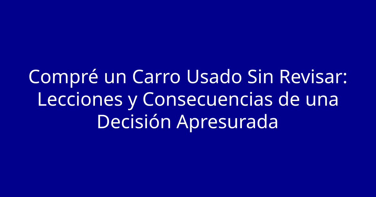 Compré un Carro Usado Sin Revisar: Lecciones y Consecuencias de una Decisión Apresurada
