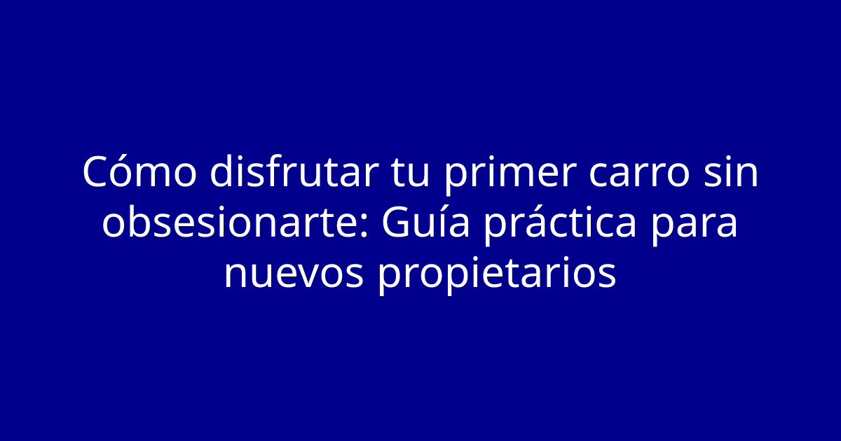 Cómo disfrutar tu primer carro sin obsesionarte: Guía práctica para nuevos propietarios