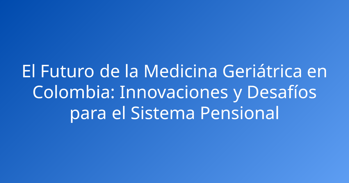 El Futuro de la Medicina Geriátrica en Colombia: Innovaciones y Desafíos para el Sistema Pensional