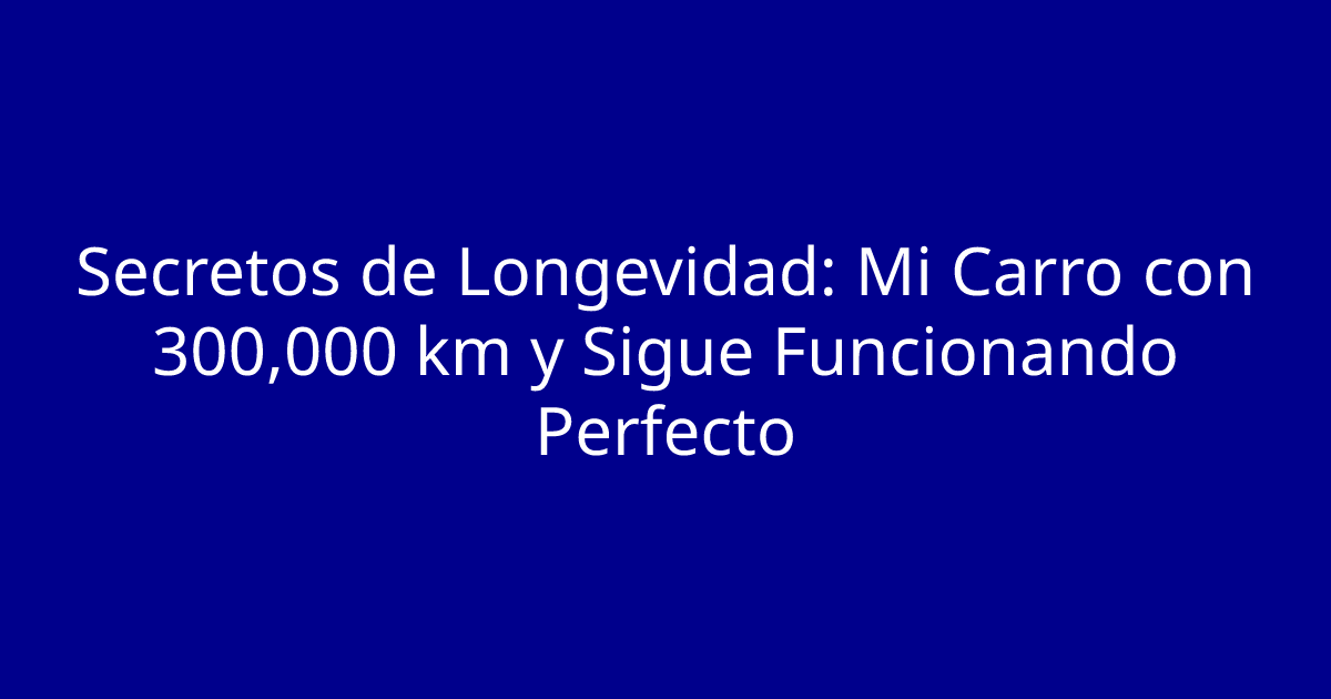 Secretos de Longevidad: Mi Carro con 300,000 km y Sigue Funcionando Perfecto