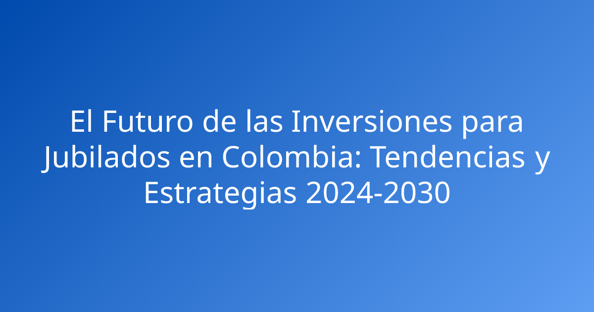 El Futuro de las Inversiones para Jubilados en Colombia: Tendencias y Estrategias 2024-2030