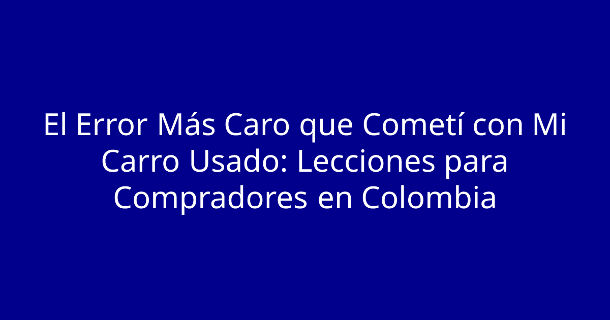 El Error Más Caro que Cometí con Mi Carro Usado: Lecciones para Compradores en Colombia