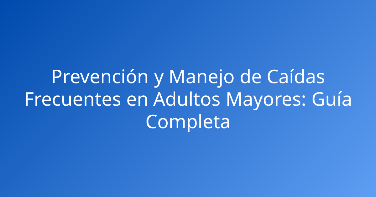 Prevención y Manejo de Caídas Frecuentes en Adultos Mayores: Guía Completa
