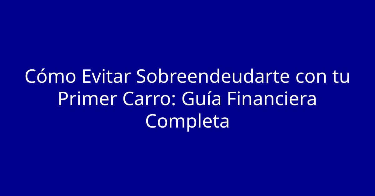 Cómo Evitar Sobreendeudarte con tu Primer Carro: Guía Financiera Completa