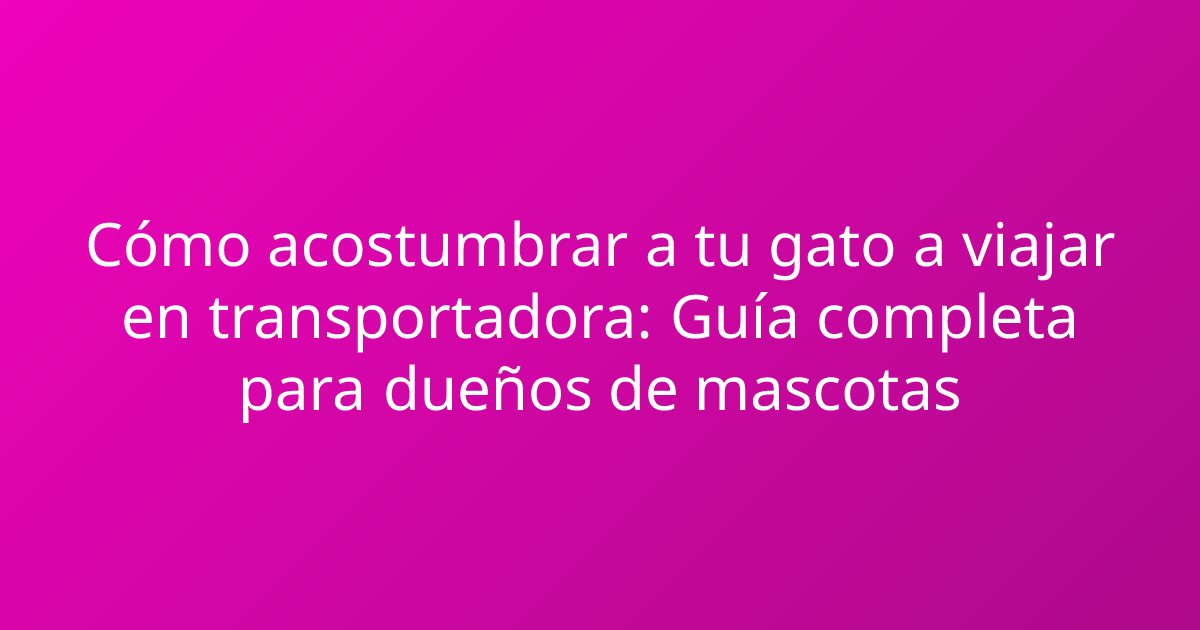 Cómo acostumbrar a tu gato a viajar en transportadora: Guía completa para dueños de mascotas