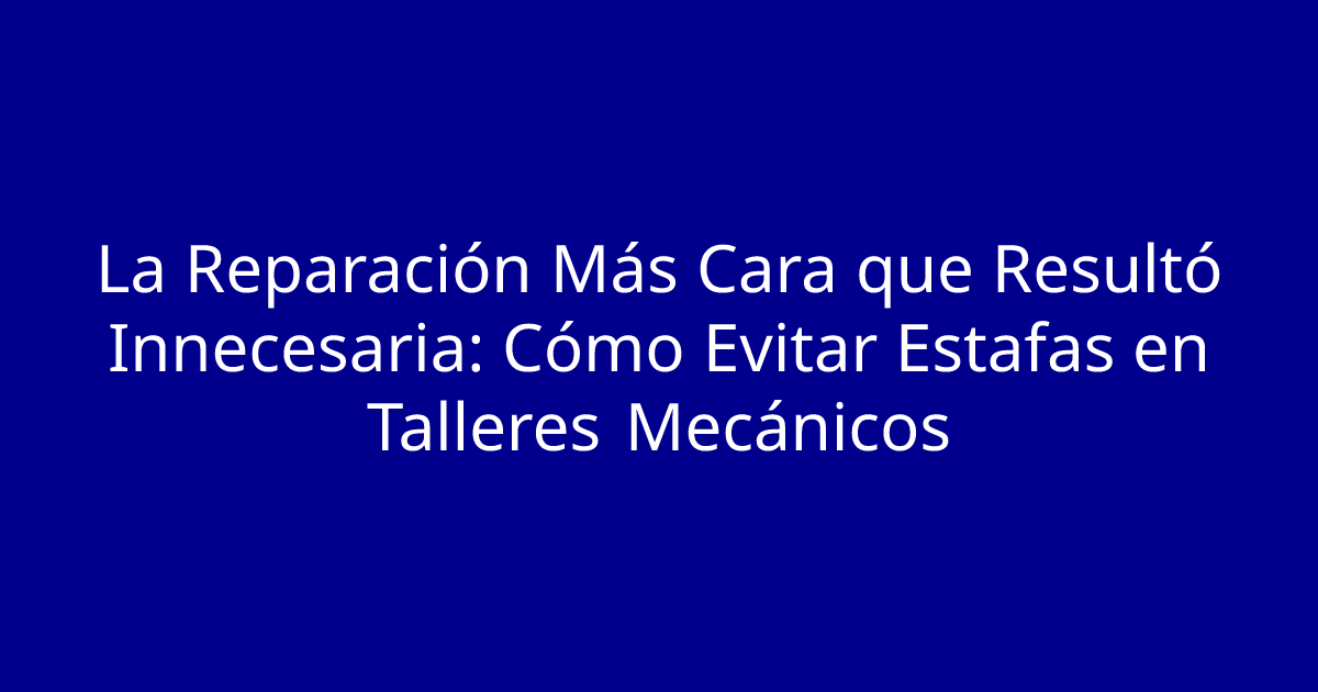 La Reparación Más Cara que Resultó Innecesaria: Cómo Evitar Estafas en Talleres Mecánicos