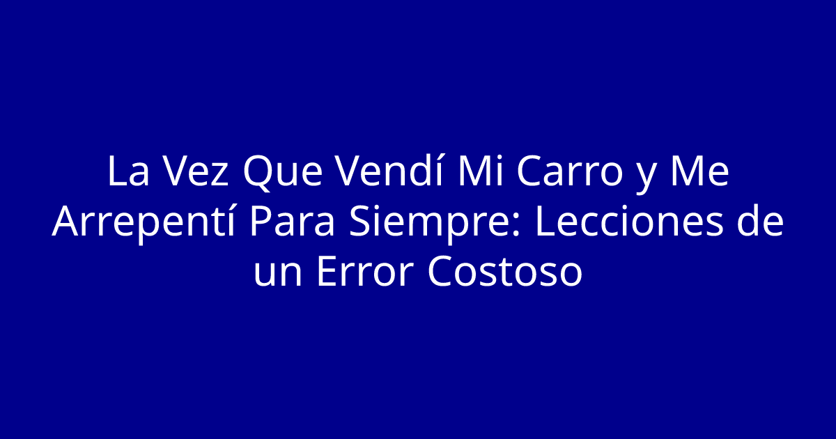 La Vez Que Vendí Mi Carro y Me Arrepentí Para Siempre: Lecciones de un Error Costoso