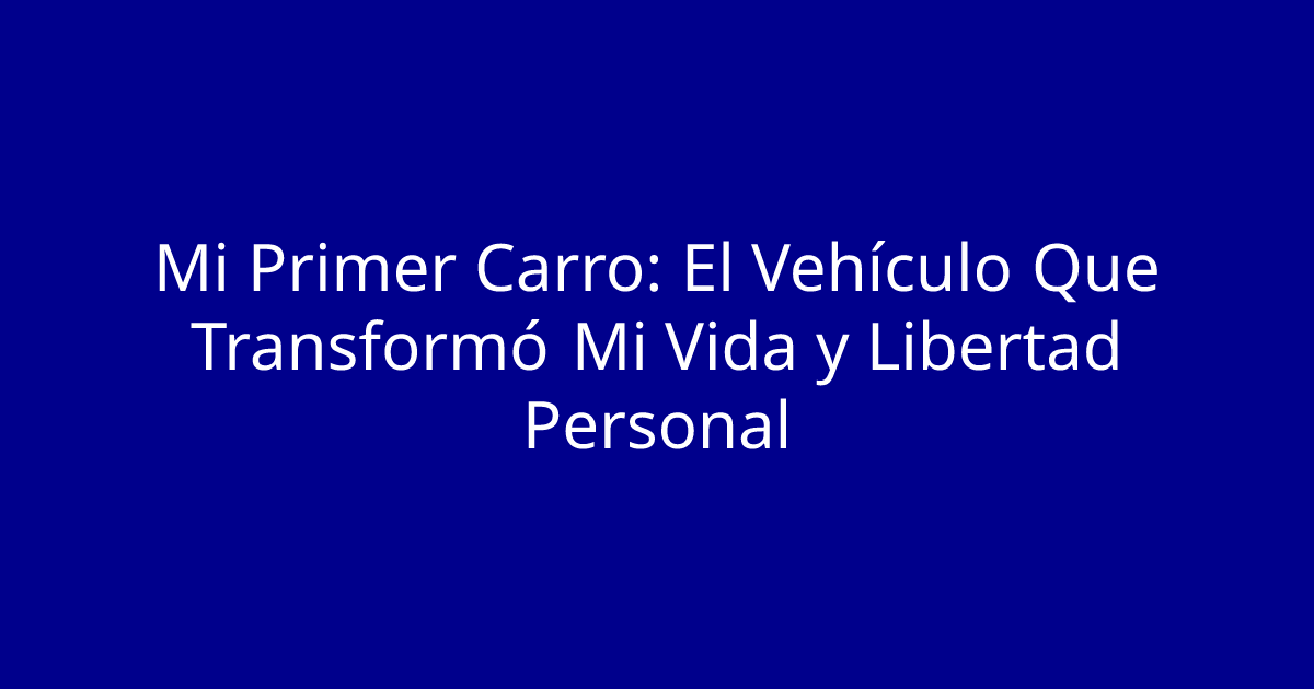 Mi Primer Carro: El Vehículo Que Transformó Mi Vida y Libertad Personal