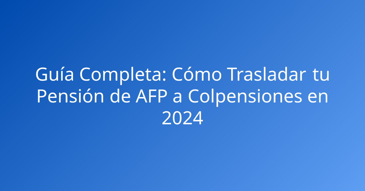 Guía Completa: Cómo Trasladar tu Pensión de AFP a Colpensiones en 2024