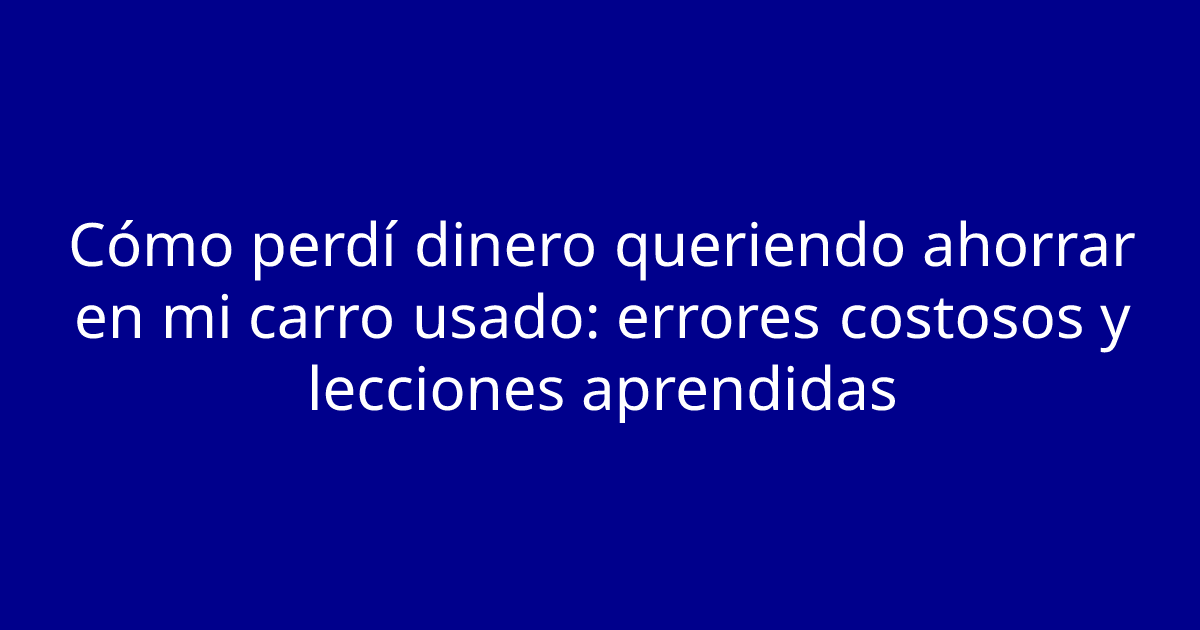 Cómo perdí dinero queriendo ahorrar en mi carro usado: errores costosos y lecciones aprendidas