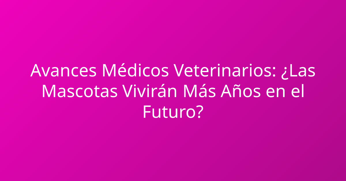 Avances Médicos Veterinarios: ¿Las Mascotas Vivirán Más Años en el Futuro?