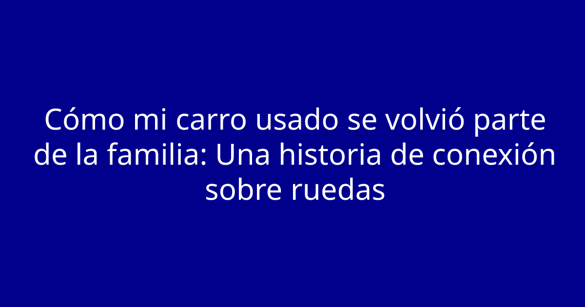 Cómo mi carro usado se volvió parte de la familia: Una historia de conexión sobre ruedas