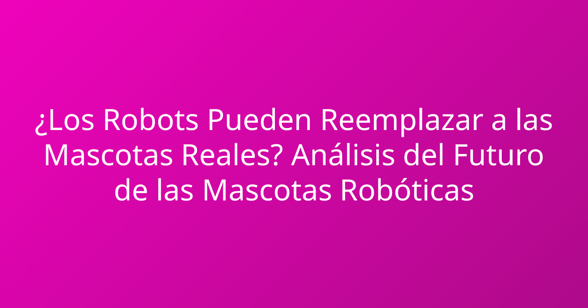¿Los Robots Pueden Reemplazar a las Mascotas Reales? Análisis del Futuro de las Mascotas Robóticas