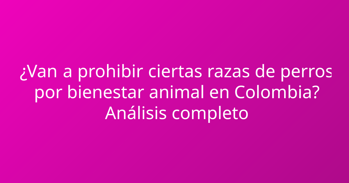 ¿Van a prohibir ciertas razas de perros por bienestar animal en Colombia? Análisis completo