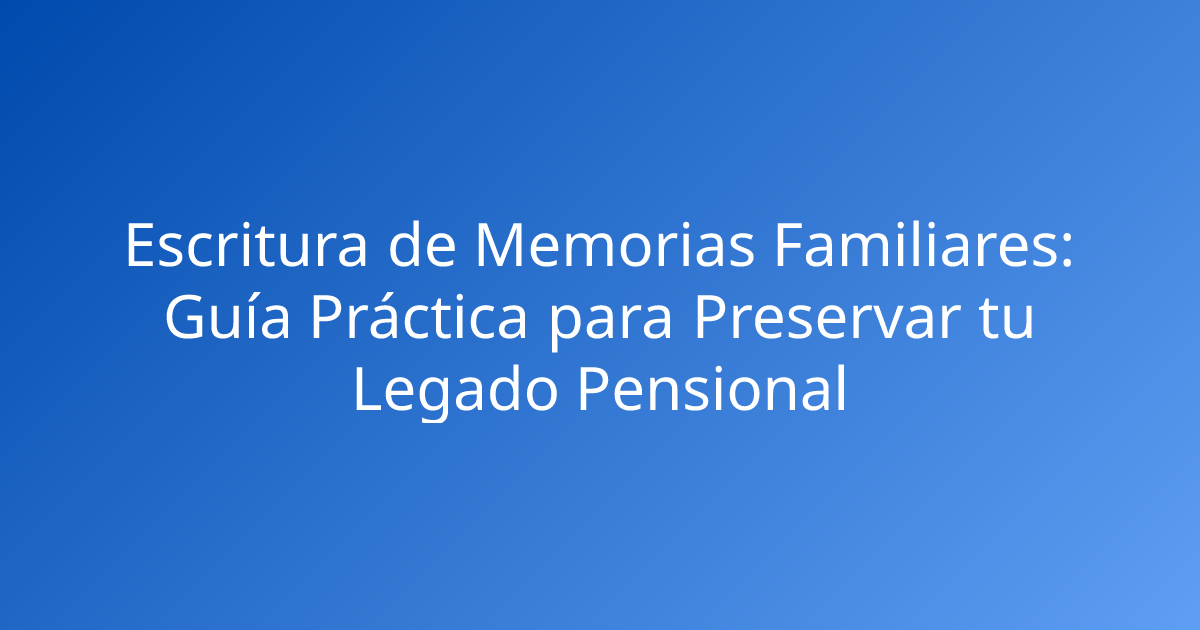 Escritura de Memorias Familiares: Guía Práctica para Preservar tu Legado Pensional