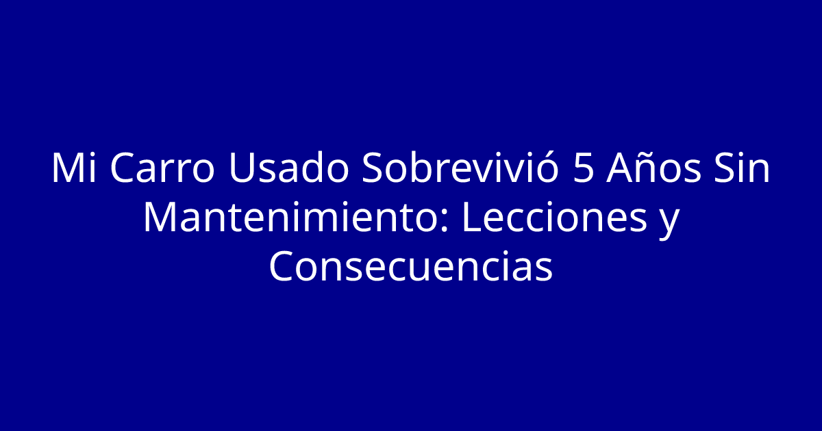 Mi Carro Usado Sobrevivió 5 Años Sin Mantenimiento: Lecciones y Consecuencias