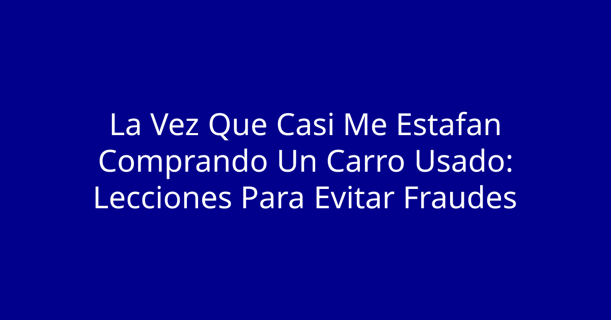 La Vez Que Casi Me Estafan Comprando Un Carro Usado: Lecciones Para Evitar Fraudes