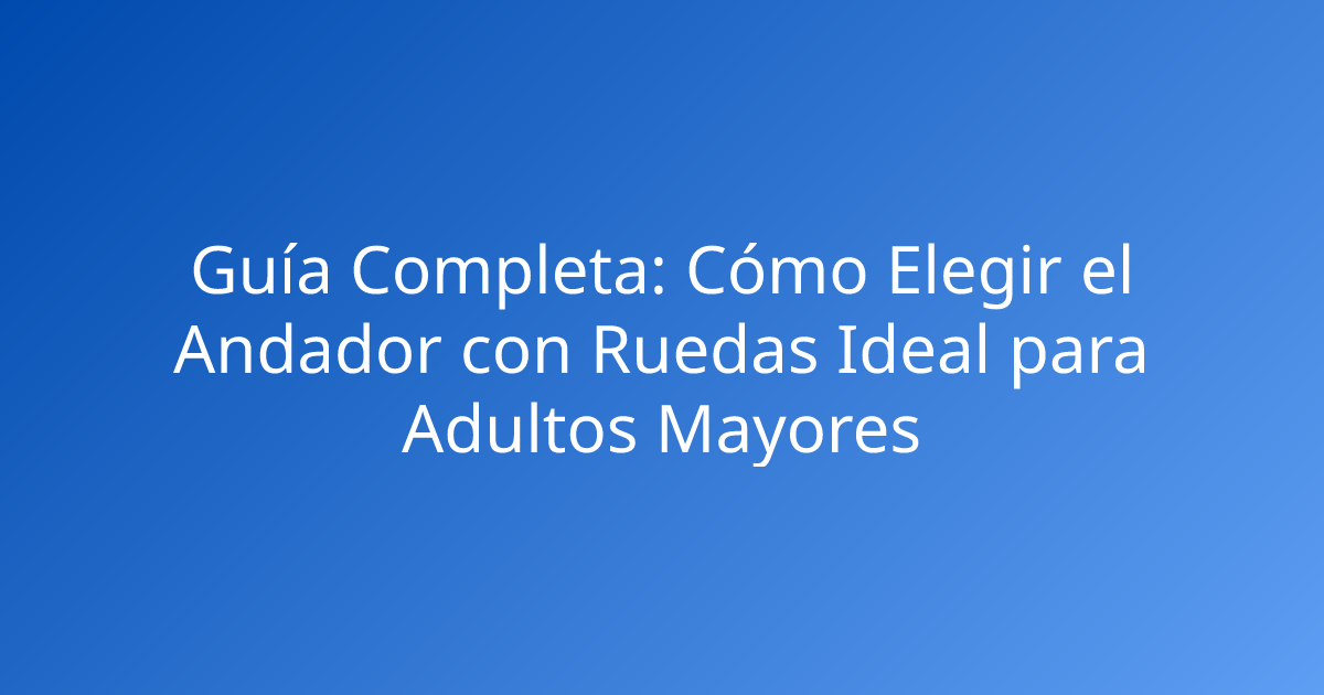 Guía Completa: Cómo Elegir el Andador con Ruedas Ideal para Adultos Mayores