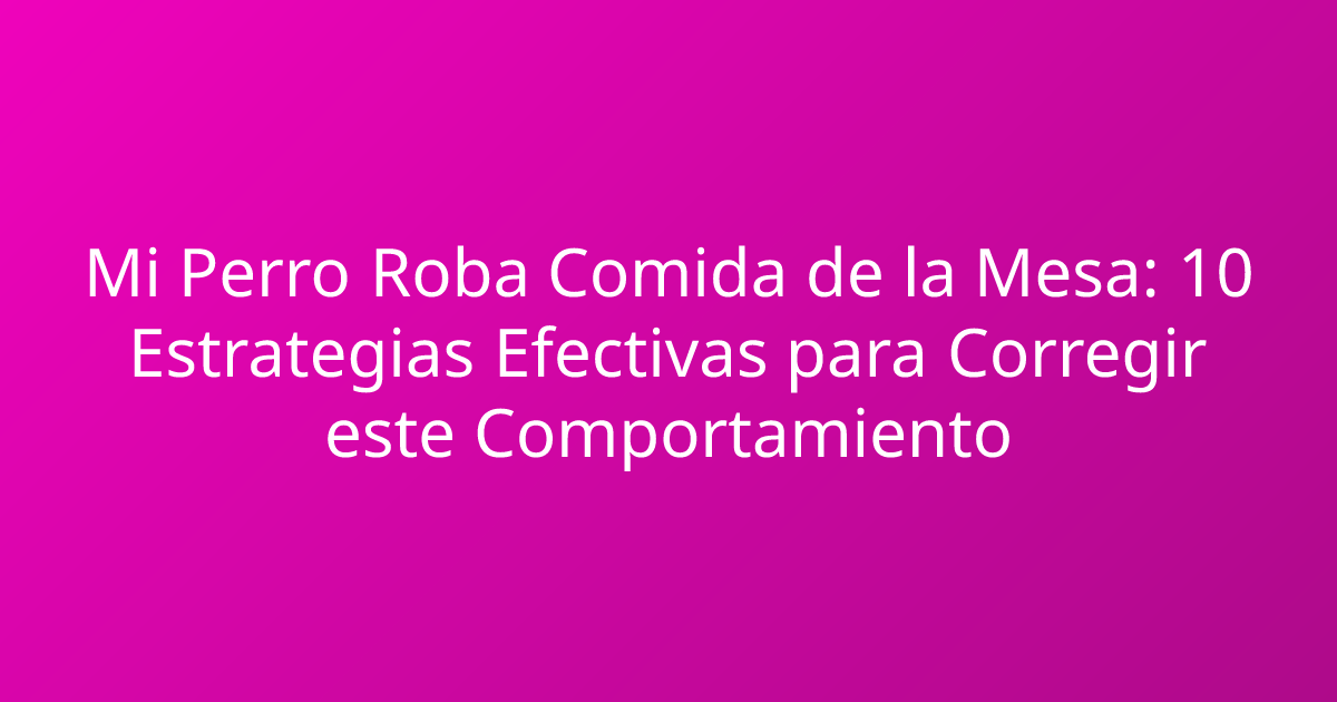 Mi Perro Roba Comida de la Mesa: 10 Estrategias Efectivas para Corregir este Comportamiento