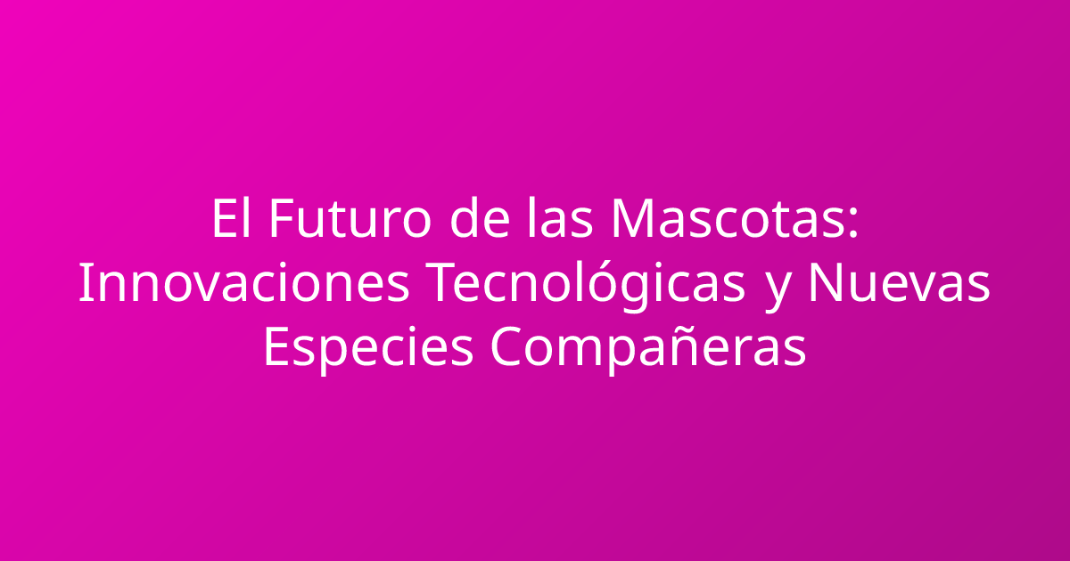El Futuro de las Mascotas: Innovaciones Tecnológicas y Nuevas Especies Compañeras